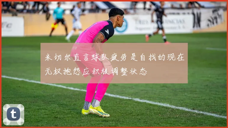 米切尔直言球队疲劳是自找的现在无权抱怨应积极调整状态
