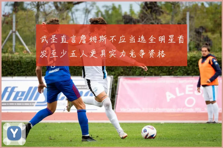 武圣直言詹姆斯不应当选全明星首发至少五人更具实力竞争资格