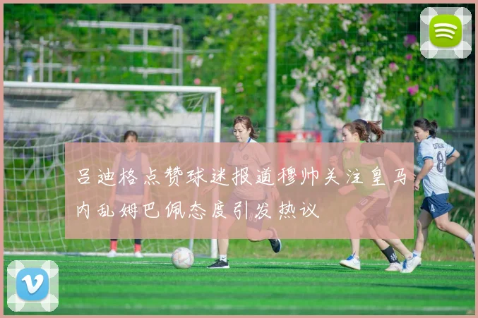 吕迪格点赞球迷报道穆帅关注皇马内乱姆巴佩态度引发热议