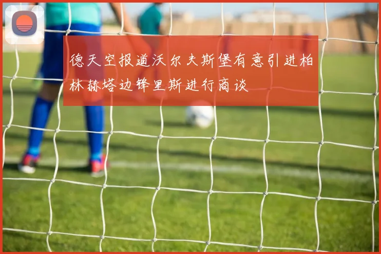 德天空报道沃尔夫斯堡有意引进柏林赫塔边锋里斯进行商谈
