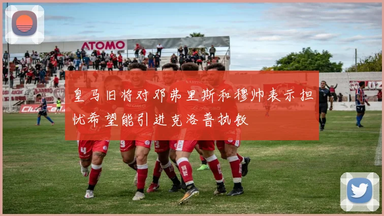 皇马旧将对邓弗里斯和穆帅表示担忧希望能引进克洛普执教